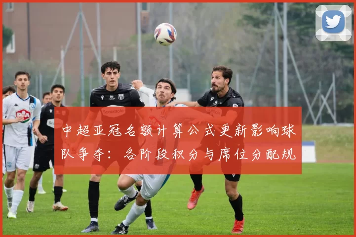 中超亚冠名额计算公式更新影响球队争夺：各阶段积分与席位分配规则解读