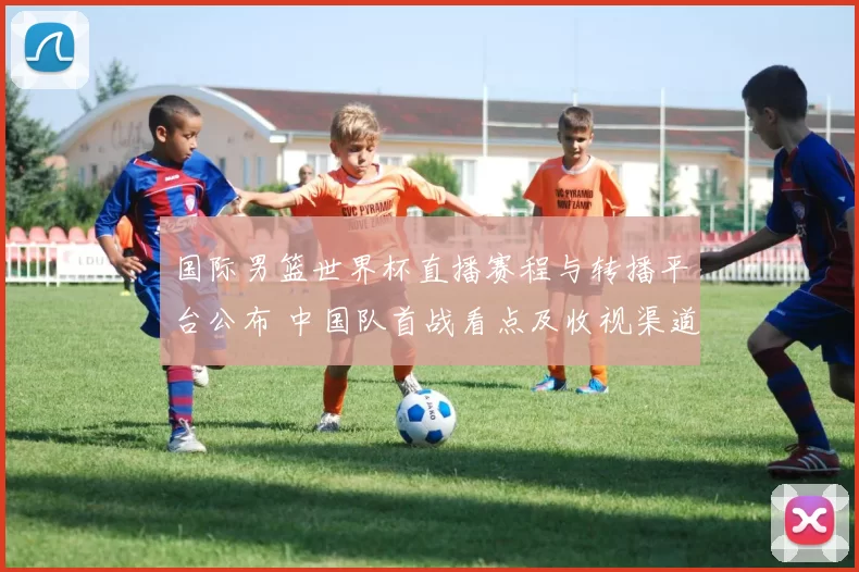 国际男篮世界杯直播赛程与转播平台公布 中国队首战看点及收视渠道