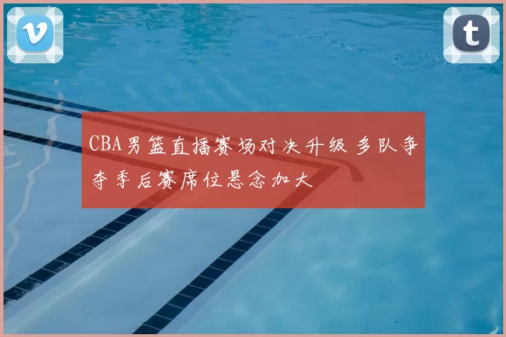 CBA男篮直播赛场对决升级 多队争夺季后赛席位悬念加大