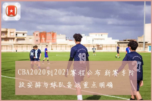 CBA2020到2021赛程公布 新赛季阶段安排与球队备战重点明确