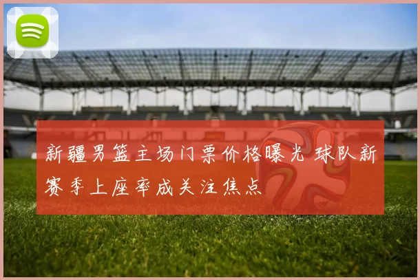 新疆男篮主场门票价格曝光 球队新赛季上座率成关注焦点
