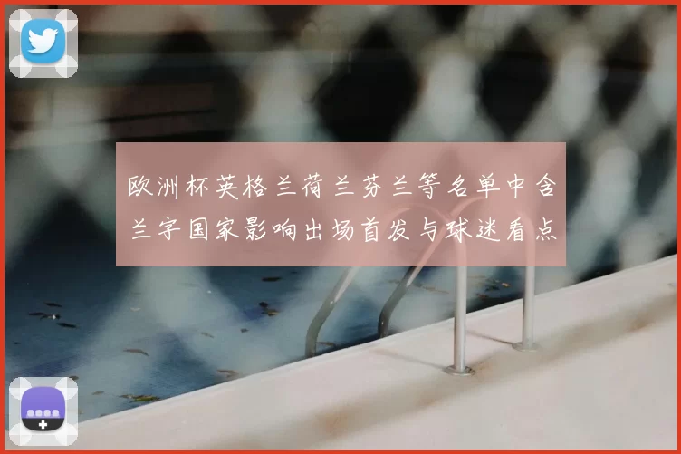 欧洲杯英格兰荷兰芬兰等名单中含兰字国家影响出场首发与球迷看点
