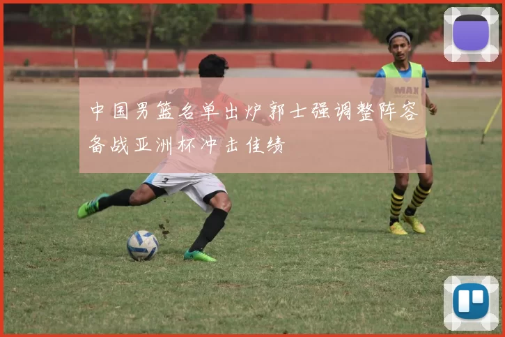 中国男篮名单出炉郭士强调整阵容备战亚洲杯冲击佳绩