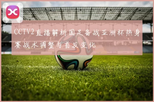 CCTV2直播解析国足备战亚洲杯热身赛战术调整与首发变化