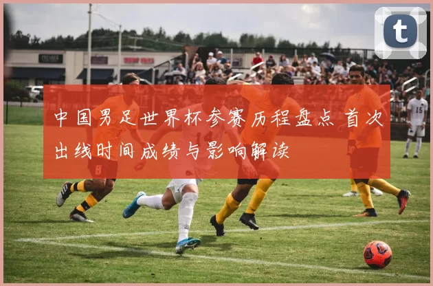 中国男足世界杯参赛历程盘点 首次出线时间成绩与影响解读