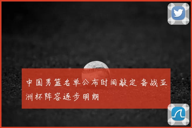 中国男篮名单公布时间敲定 备战亚洲杯阵容逐步明朗