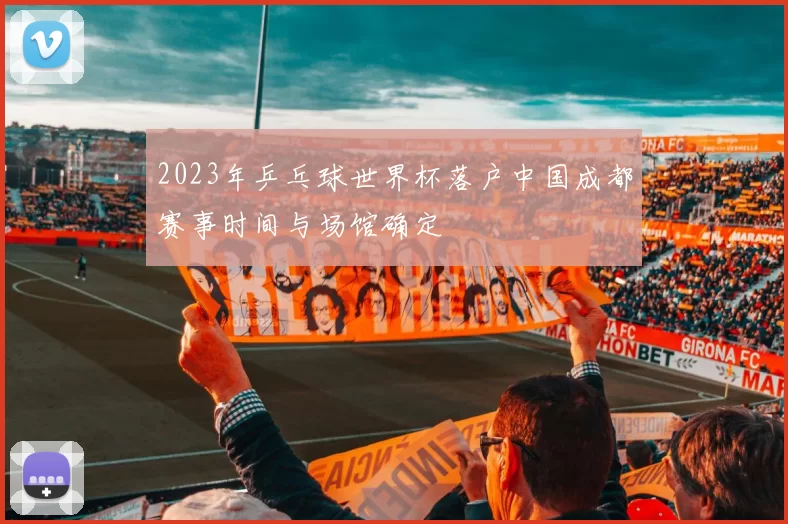 2023年乒乓球世界杯落户中国成都赛事时间与场馆确定