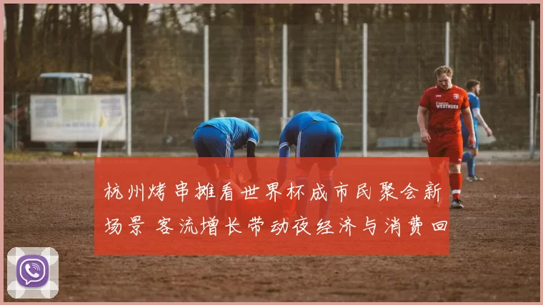 杭州烤串摊看世界杯成市民聚会新场景 客流增长带动夜经济与消费回暖