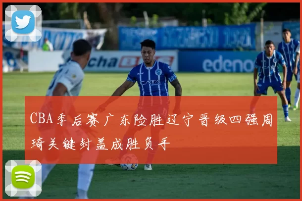 CBA季后赛广东险胜辽宁晋级四强周琦关键封盖成胜负手