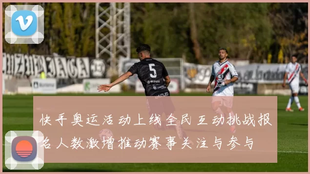 快手奥运活动上线全民互动挑战报名人数激增推动赛事关注与参与