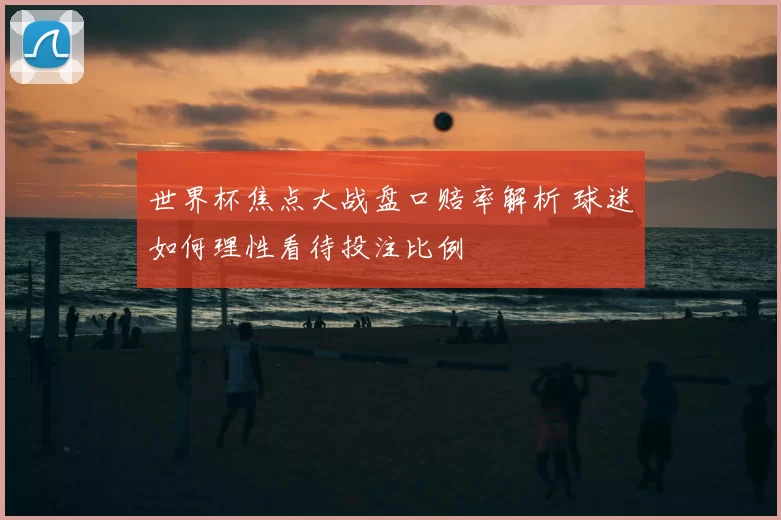 世界杯焦点大战盘口赔率解析 球迷如何理性看待投注比例