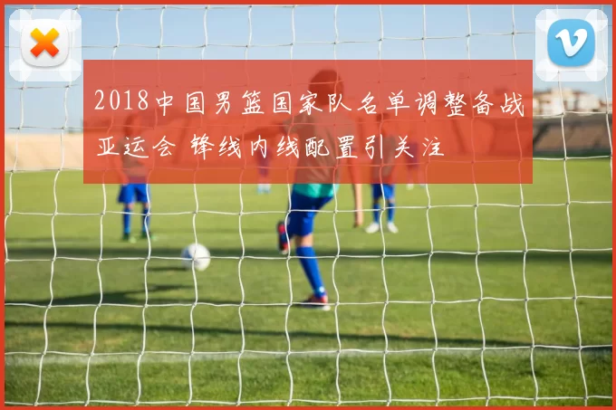 2018中国男篮国家队名单调整备战亚运会 锋线内线配置引关注