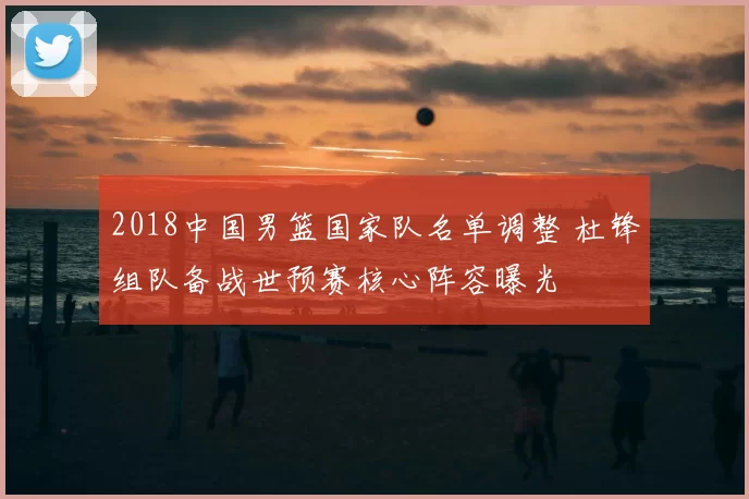 2018中国男篮国家队名单调整 杜锋组队备战世预赛核心阵容曝光