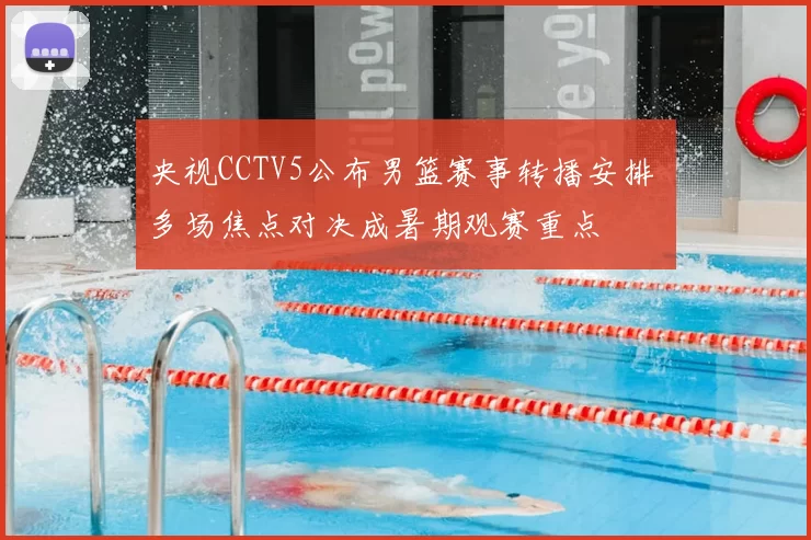 央视CCTV5公布男篮赛事转播安排 多场焦点对决成暑期观赛重点