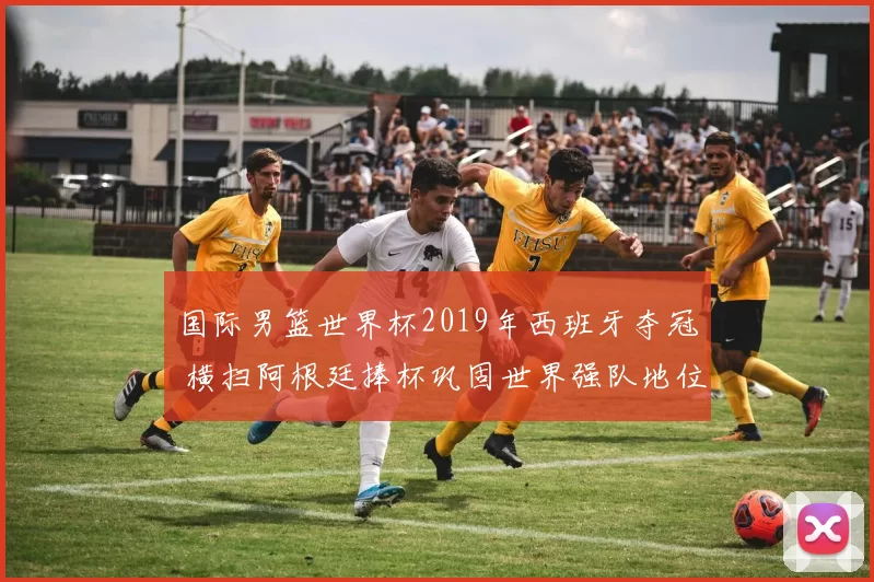 国际男篮世界杯2019年西班牙夺冠 横扫阿根廷捧杯巩固世界强队地位