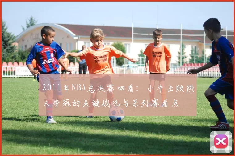 2011年NBA总决赛回看：小牛击败热火夺冠的关键战况与系列赛看点