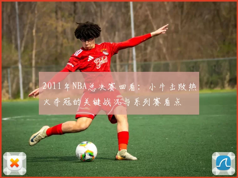 2011年NBA总决赛回看:小牛击败热火夺冠的关键战况与系列赛看点