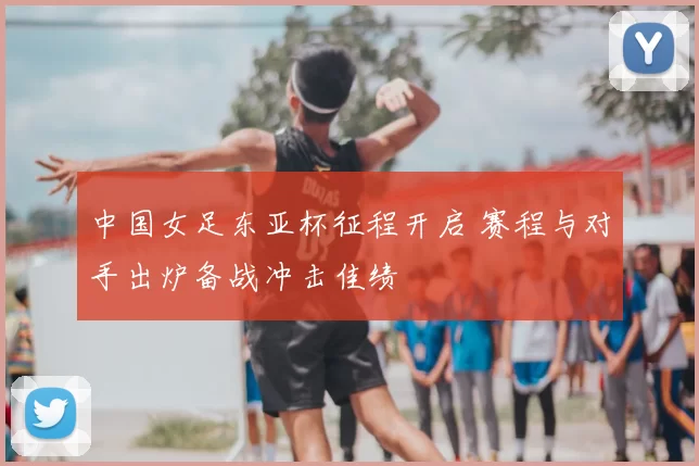 中国女足东亚杯征程开启 赛程与对手出炉备战冲击佳绩