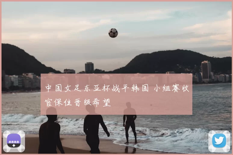 中国女足东亚杯战平韩国 小组赛收官保住晋级希望