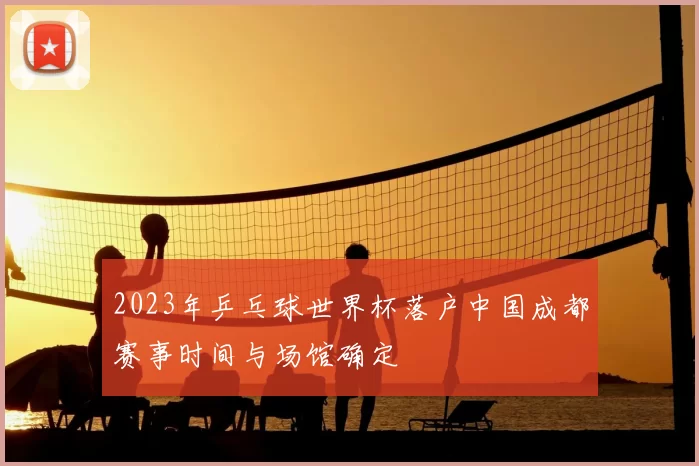 2023年乒乓球世界杯落户中国成都赛事时间与场馆确定