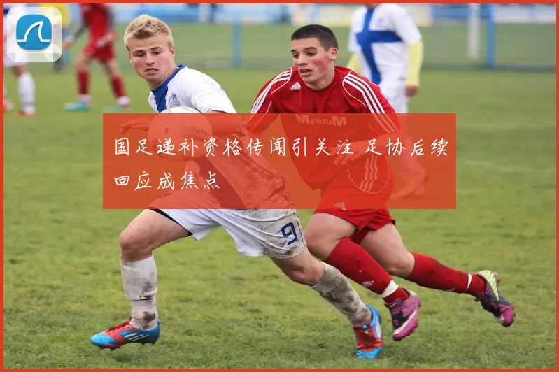 国足递补资格传闻引关注 足协后续回应成焦点