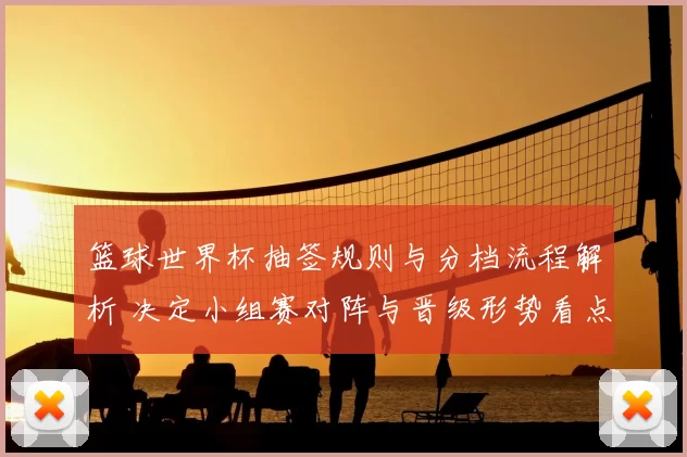 篮球世界杯抽签规则与分档流程解析 决定小组赛对阵与晋级形势看点