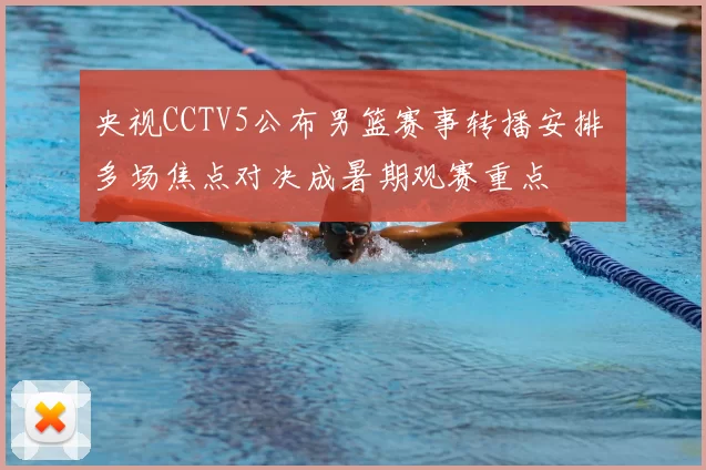 央视CCTV5公布男篮赛事转播安排 多场焦点对决成暑期观赛重点