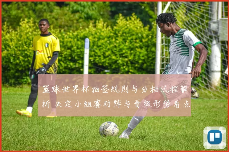 篮球世界杯抽签规则与分档流程解析 决定小组赛对阵与晋级形势看点