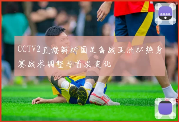 CCTV2直播解析国足备战亚洲杯热身赛战术调整与首发变化