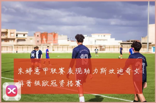 朱婷意甲联赛表现助力斯坎迪奇女排晋级欧冠资格赛