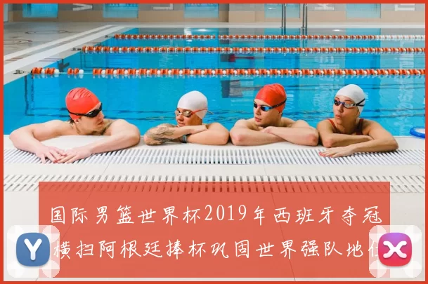 国际男篮世界杯2019年西班牙夺冠 横扫阿根廷捧杯巩固世界强队地位