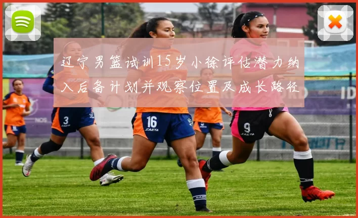 辽宁男篮试训15岁小徐评估潜力纳入后备计划并观察位置及成长路径