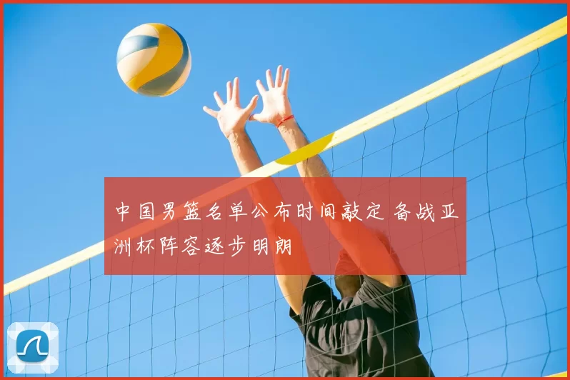 中国男篮名单公布时间敲定 备战亚洲杯阵容逐步明朗