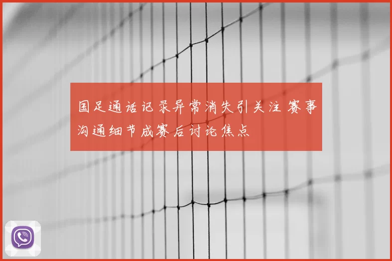 国足通话记录异常消失引关注 赛事沟通细节成赛后讨论焦点