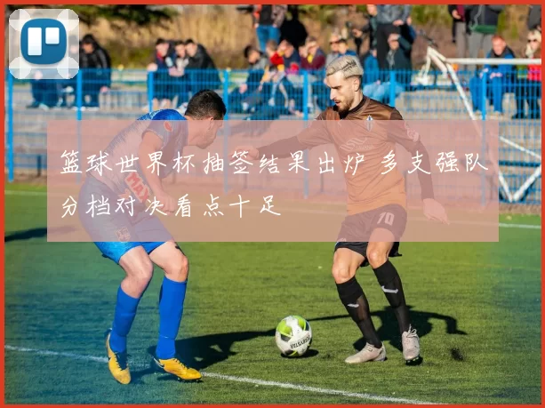 篮球世界杯抽签结果出炉 多支强队分档对决看点十足