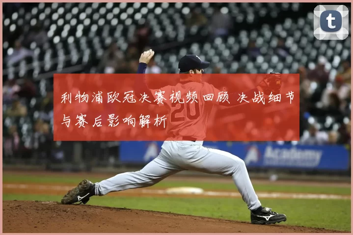 利物浦欧冠决赛视频回顾 决战细节与赛后影响解析