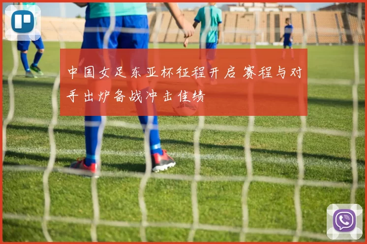 中国女足东亚杯征程开启 赛程与对手出炉备战冲击佳绩