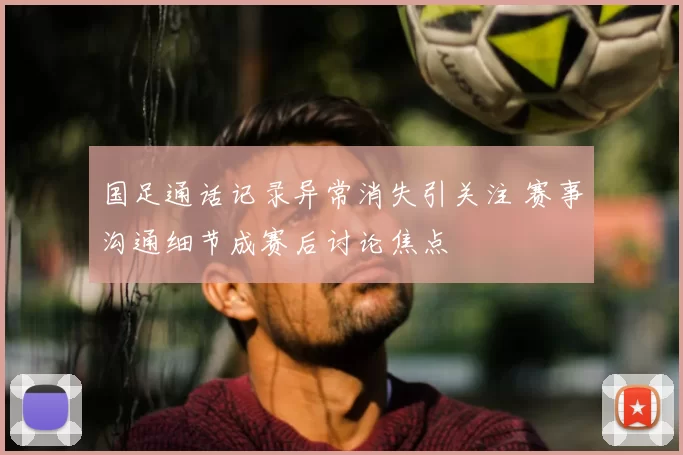 国足通话记录异常消失引关注 赛事沟通细节成赛后讨论焦点