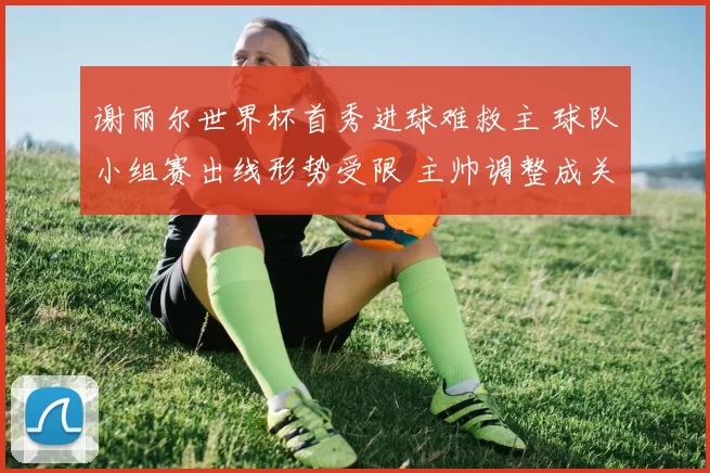 谢丽尔世界杯首秀进球难救主 球队小组赛出线形势受限 主帅调整成关键