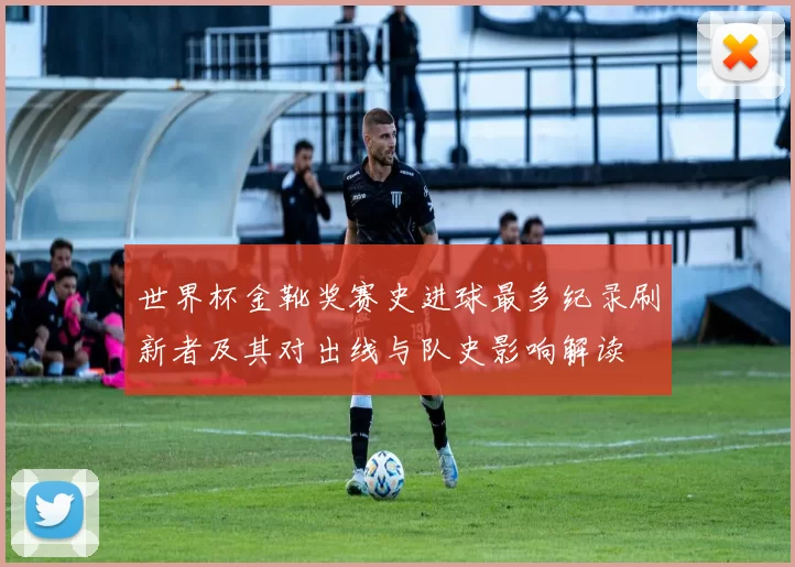 世界杯金靴奖赛史进球最多纪录刷新者及其对出线与队史影响解读